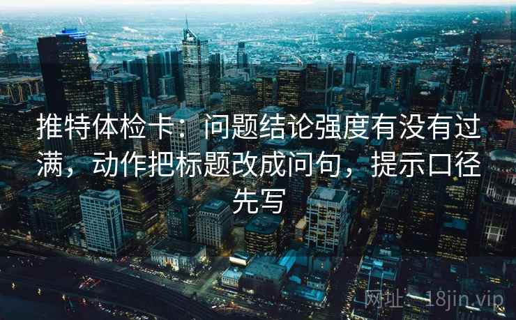 推特体检卡：问题结论强度有没有过满，动作把标题改成问句，提示口径先写