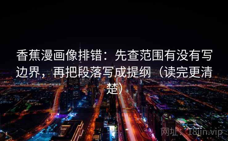 香蕉漫画像排错:先查范围有没有写边界,再把段落写成提纲(读完更清楚)