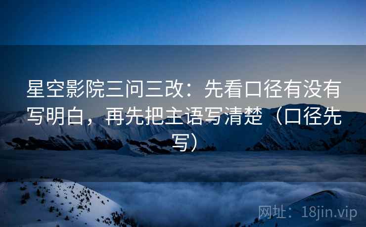星空影院三问三改：先看口径有没有写明白，再先把主语写清楚（口径先写）
