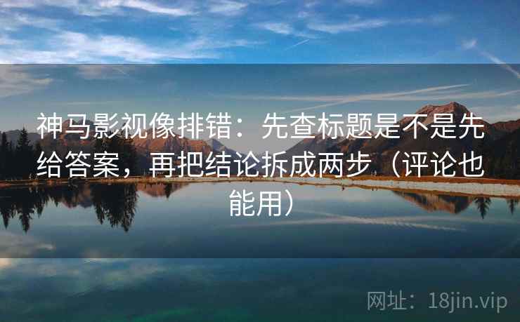 神马影视像排错：先查标题是不是先给答案，再把结论拆成两步（评论也能用）