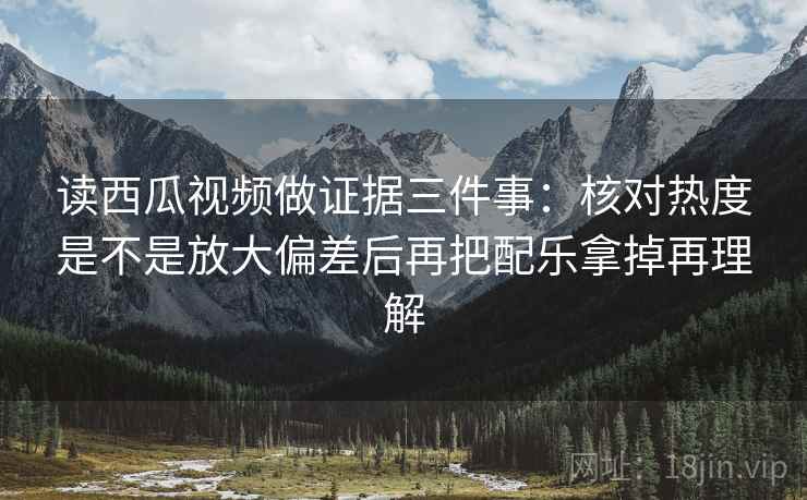 读西瓜视频做证据三件事：核对热度是不是放大偏差后再把配乐拿掉再理解