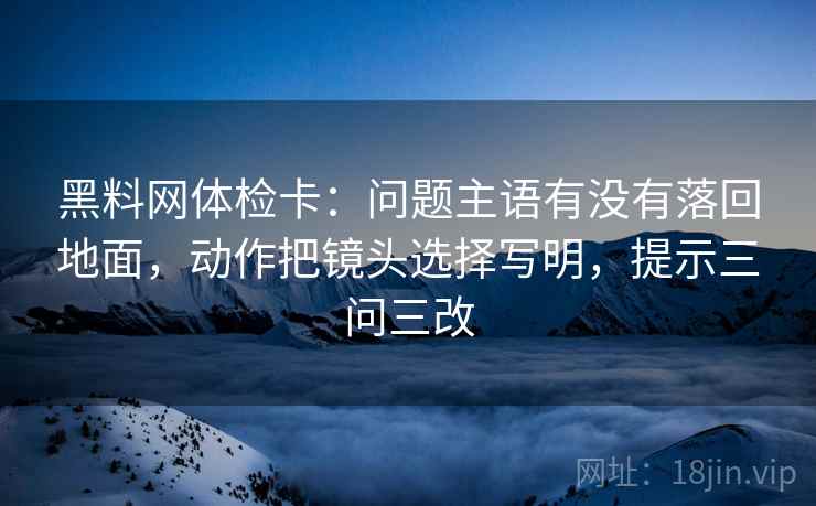 黑料网体检卡：问题主语有没有落回地面，动作把镜头选择写明，提示三问三改