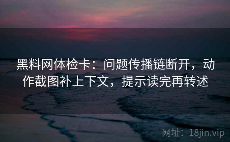 黑料网体检卡：问题传播链断开，动作截图补上下文，提示读完再转述