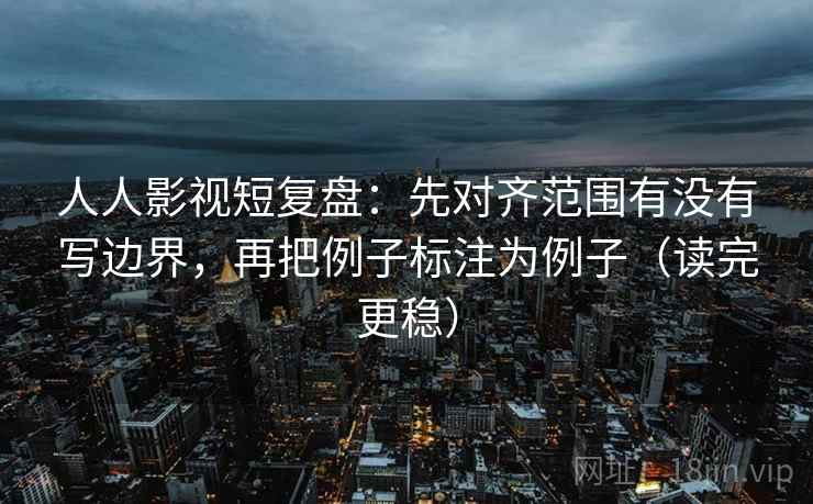 人人影视短复盘：先对齐范围有没有写边界，再把例子标注为例子（读完更稳）