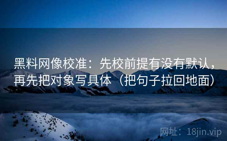 黑料网像校准：先校前提有没有默认，再先把对象写具体（把句子拉回地面）