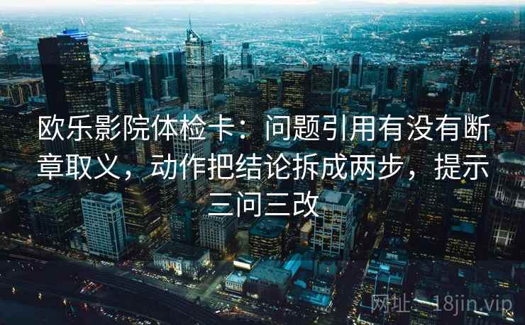 欧乐影院体检卡:问题引用有没有断章取义,动作把结论拆成两步,提示三问三改