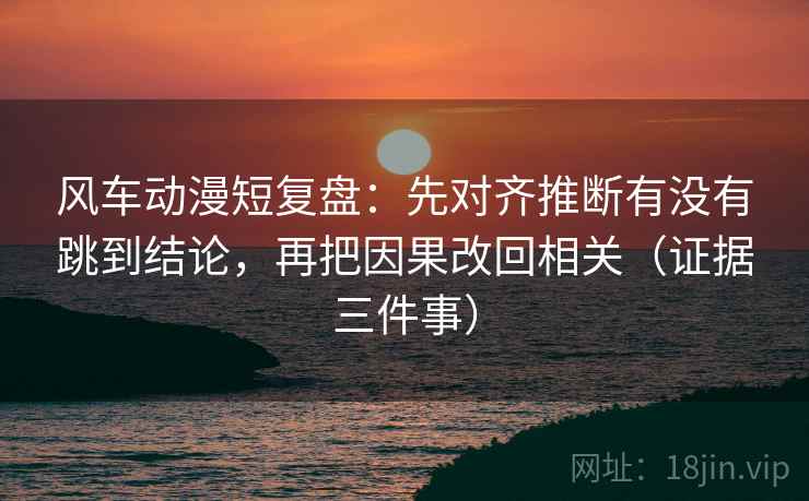 风车动漫短复盘：先对齐推断有没有跳到结论，再把因果改回相关（证据三件事）
