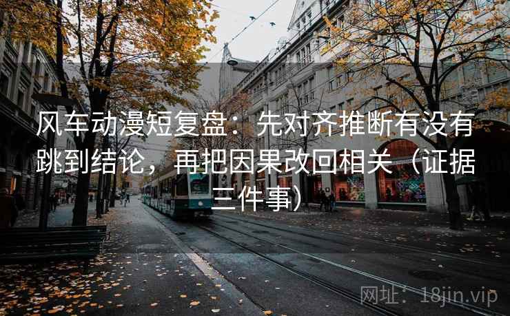 风车动漫短复盘：先对齐推断有没有跳到结论，再把因果改回相关（证据三件事）