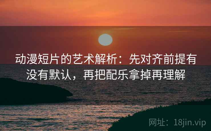 动漫短片的艺术解析：先对齐前提有没有默认，再把配乐拿掉再理解