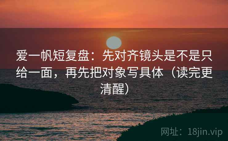 爱一帆短复盘:先对齐镜头是不是只给一面,再先把对象写具体(读完更清醒)
