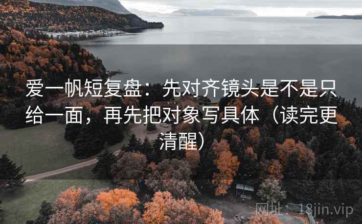 爱一帆短复盘:先对齐镜头是不是只给一面,再先把对象写具体(读完更清醒)