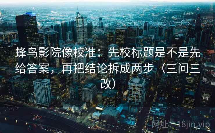 蜂鸟影院像校准：先校标题是不是先给答案，再把结论拆成两步（三问三改）