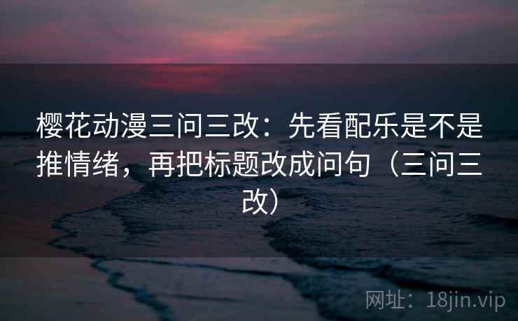 樱花动漫三问三改：先看配乐是不是推情绪，再把标题改成问句（三问三改）