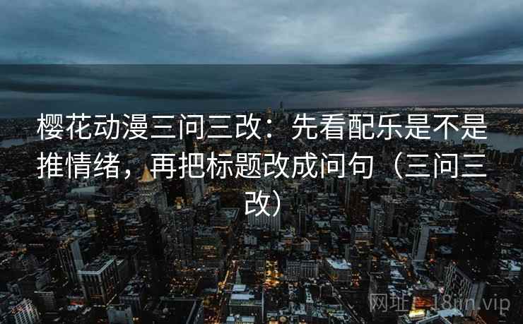 樱花动漫三问三改：先看配乐是不是推情绪，再把标题改成问句（三问三改）