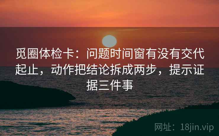 觅圈体检卡：问题时间窗有没有交代起止，动作把结论拆成两步，提示证据三件事