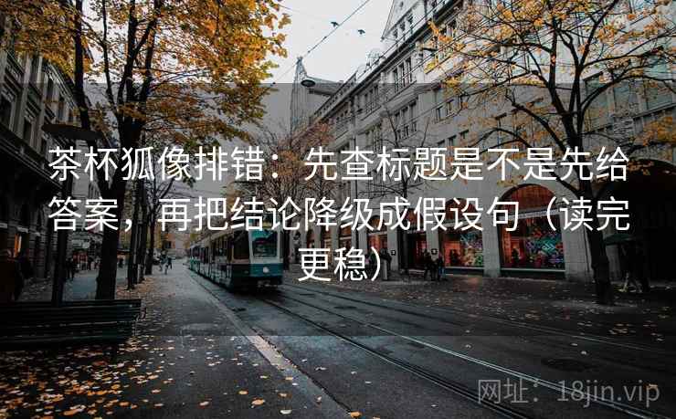 茶杯狐像排错：先查标题是不是先给答案，再把结论降级成假设句（读完更稳）