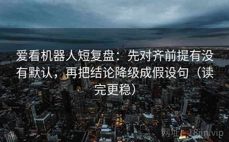 爱看机器人短复盘：先对齐前提有没有默认，再把结论降级成假设句（读完更稳）