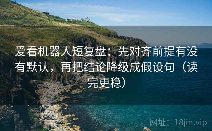 爱看机器人短复盘：先对齐前提有没有默认，再把结论降级成假设句（读完更稳）