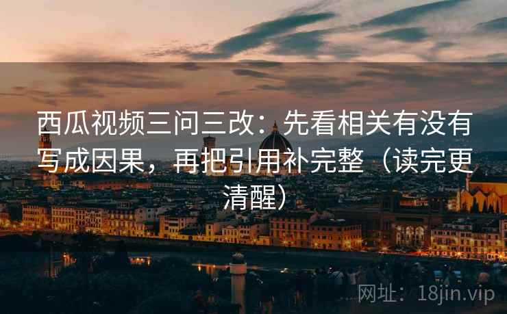 西瓜视频三问三改：先看相关有没有写成因果，再把引用补完整（读完更清醒）