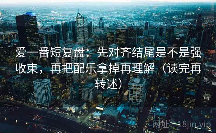 爱一番短复盘：先对齐结尾是不是强收束，再把配乐拿掉再理解（读完再转述）