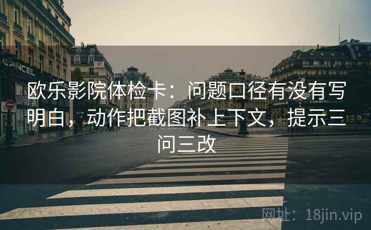 欧乐影院体检卡:问题口径有没有写明白,动作把截图补上下文,提示三问三改