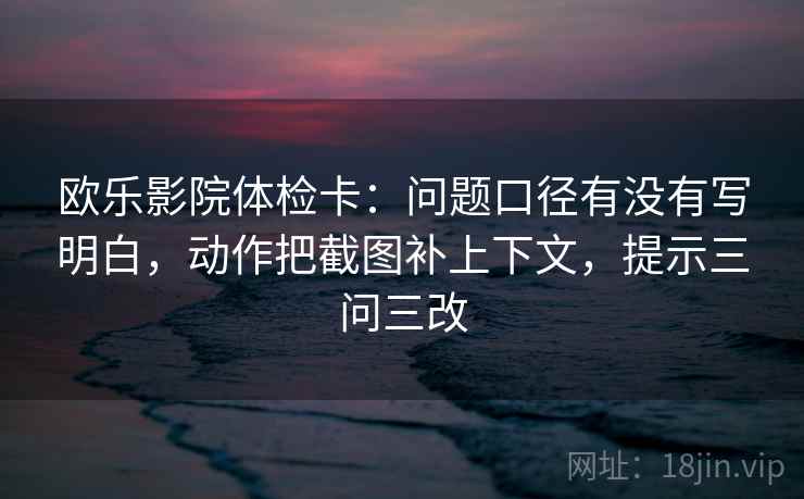 欧乐影院体检卡:问题口径有没有写明白,动作把截图补上下文,提示三问三改
