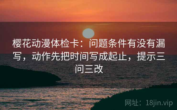 樱花动漫体检卡:问题条件有没有漏写,动作先把时间写成起止,提示三问三改