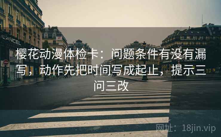 樱花动漫体检卡:问题条件有没有漏写,动作先把时间写成起止,提示三问三改
