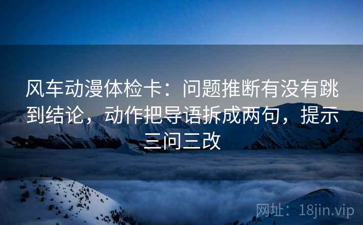 风车动漫体检卡:问题推断有没有跳到结论,动作把导语拆成两句,提示三问三改
