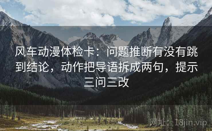 风车动漫体检卡:问题推断有没有跳到结论,动作把导语拆成两句,提示三问三改