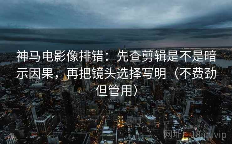 神马电影像排错：先查剪辑是不是暗示因果，再把镜头选择写明（不费劲但管用）