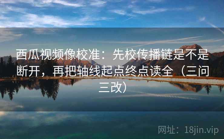 西瓜视频像校准：先校传播链是不是断开，再把轴线起点终点读全（三问三改）