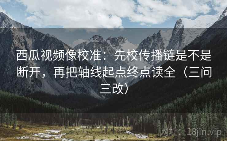 西瓜视频像校准：先校传播链是不是断开，再把轴线起点终点读全（三问三改）