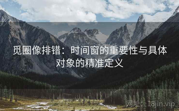觅圈像排错：时间窗的重要性与具体对象的精准定义