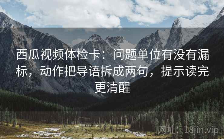 西瓜视频体检卡:问题单位有没有漏标,动作把导语拆成两句,提示读完更清醒