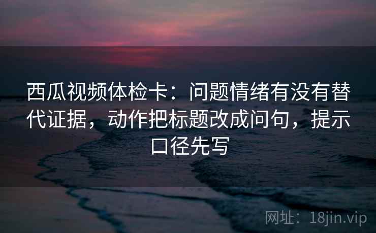 西瓜视频体检卡:问题情绪有没有替代证据,动作把标题改成问句,提示口径先写