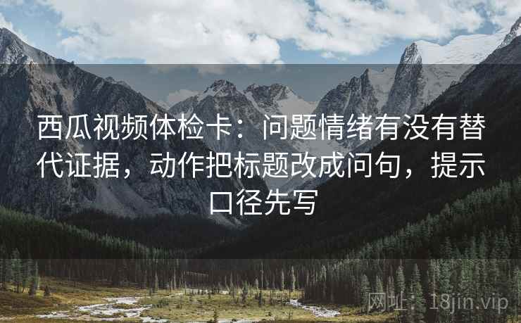 西瓜视频体检卡:问题情绪有没有替代证据,动作把标题改成问句,提示口径先写