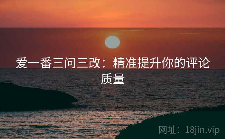 爱一番三问三改：精准提升你的评论质量