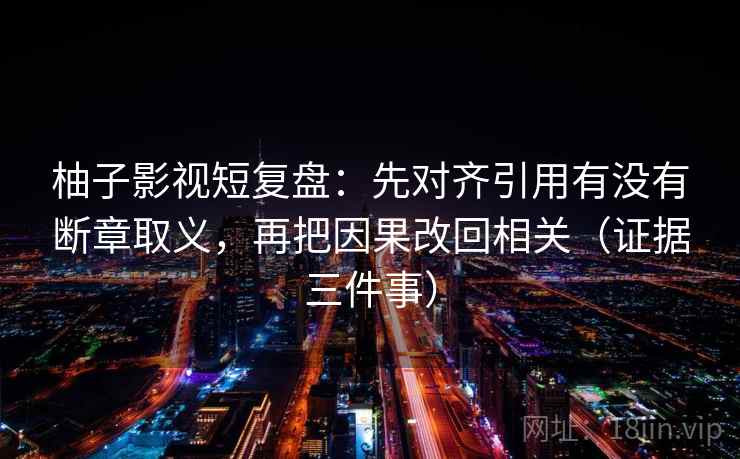 柚子影视短复盘：先对齐引用有没有断章取义，再把因果改回相关（证据三件事）