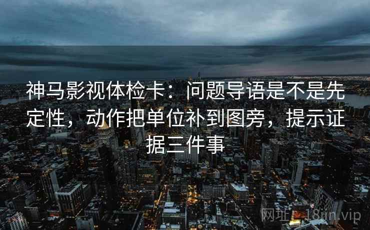 神马影视体检卡：问题导语是不是先定性，动作把单位补到图旁，提示证据三件事  第2张