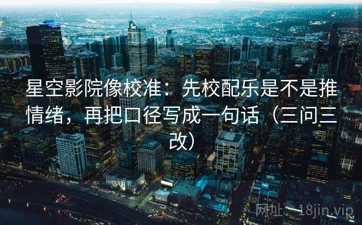 星空影院像校准:先校配乐是不是推情绪,再把口径写成一句话(三问三改)