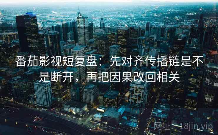 番茄影视短复盘:先对齐传播链是不是断开,再把因果改回相关