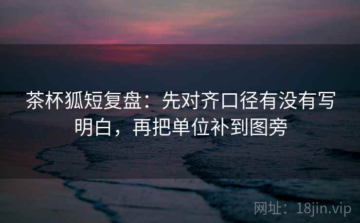 茶杯狐短复盘:先对齐口径有没有写明白,再把单位补到图旁