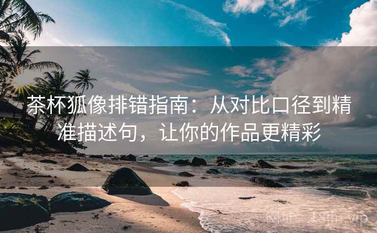 茶杯狐像排错指南:从对比口径到精准描述句,让你的作品更精彩