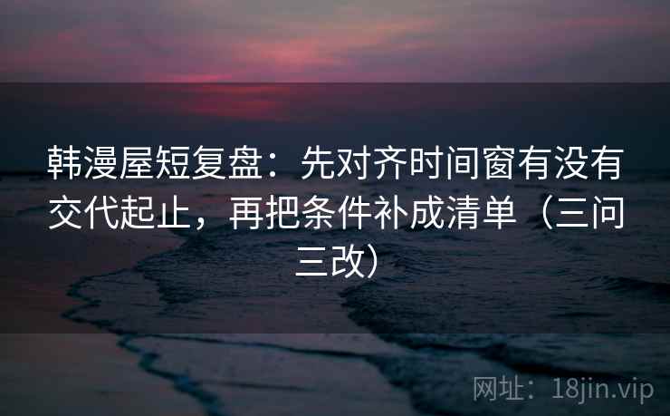 韩漫屋短复盘:先对齐时间窗有没有交代起止,再把条件补成清单(三问三改)