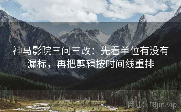 神马影院三问三改:先看单位有没有漏标,再把剪辑按时间线重排