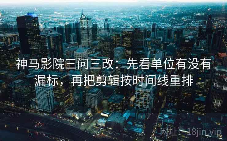 神马影院三问三改:先看单位有没有漏标,再把剪辑按时间线重排