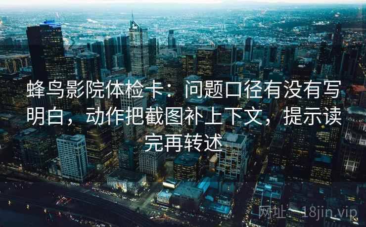 蜂鸟影院体检卡:问题口径有没有写明白,动作把截图补上下文,提示读完再转述