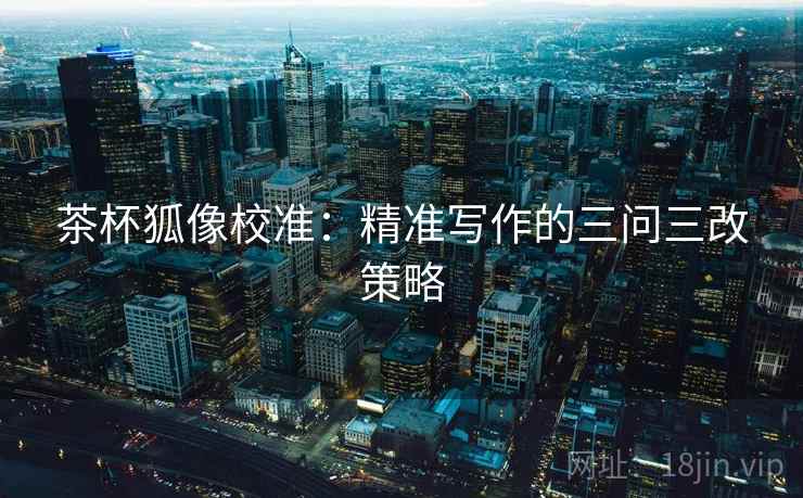 茶杯狐像校准:精准写作的三问三改策略