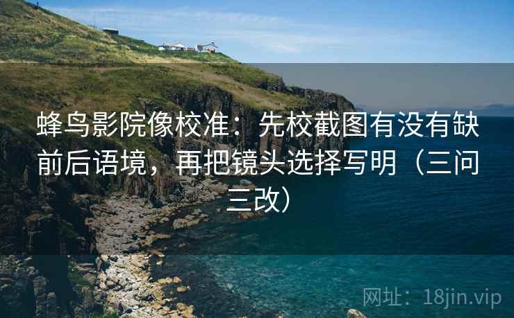 蜂鸟影院像校准:先校截图有没有缺前后语境,再把镜头选择写明(三问三改)